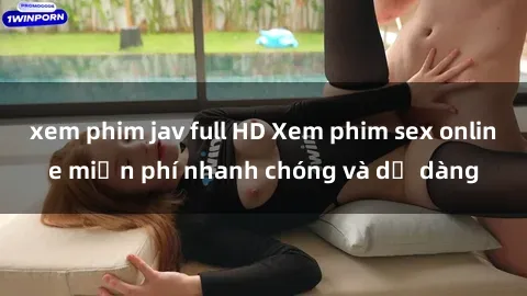 xem phim jav full HD Xem phim sex online miễn phí nhanh chóng và dễ dàng
