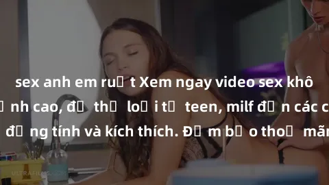 sex anh em ruột Xem ngay video sex không che miễn phí đỉnh cao, đủ thể loại từ teen, milf đến các cảnh quan hệ đồng tính và kích thích. Đảm bảo thoả mãn mọi khả năng kích thích của bạn!
