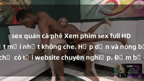 sex quán cà phê Xem phim sex full HD đỉnh cao, cập nhật mới nhất không che. Hấp dẫn và nóng bỏng, chỉ có tại website chuyên nghiệp. Đảm bảo sẽ khiến bạn mãn nhãn!