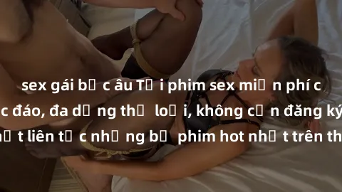 sex gái bắc âu Tải phim sex miễn phí chất lượng cao độc đáo, đa dạng thể loại, không cần đăng ký tài khoản. Cập nhật liên tục những bộ phim hot nhất trên thị trường. Sự lựa chọn hàng đầu cho người yêu