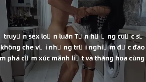 truyện sex loạn luân Tận hưởng cuộc sống tình dục online không che với những trải nghiệm độc đáo và mới lạ. Khám phá cảm xúc mãnh liệt và thăng hoa cùng đối tác tại các trang web chuyên nghiệp.