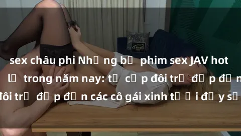 sex châu phi Những bộ phim sex JAV hot nhất không thể bỏ lỡ trong năm nay: từ cặp đôi trẻ đẹp đến các cô gái xinh tươi đầy sức hút.