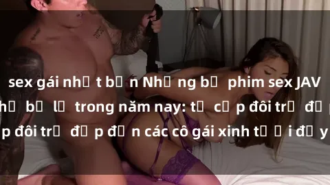sex gái nhật bản Những bộ phim sex JAV hot nhất không thể bỏ lỡ trong năm nay: từ cặp đôi trẻ đẹp đến các cô gái xinh tươi đầy sức hút.