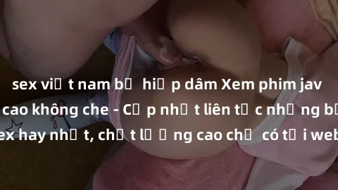 sex việt nam bị hiếp dâm Xem phim jav hd miễn phí đỉnh cao không che - Cập nhật liên tục những bộ phim sex hay nhất, chất lượng cao chỉ có tại website chuyên nghiệp hàng đầu.