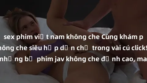 sex phim việt nam không che Cùng khám phá thế giới jav không che siêu hấp dẫn chỉ trong vài cú click! Đắm chìm trong những bộ phim jav không che đỉnh cao, mang lại trải nghiệm thú vị và đầy kích thích