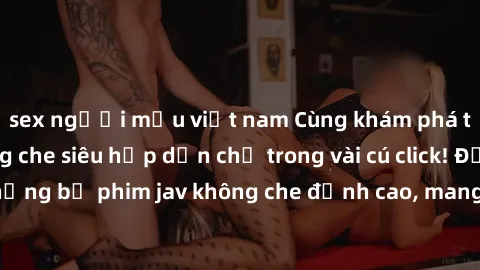 sex người mẫu việt nam Cùng khám phá thế giới jav không che siêu hấp dẫn chỉ trong vài cú click! Đắm chìm trong những bộ phim jav không che đỉnh cao, mang lại trải nghiệm thú vị và đầy kích thích.