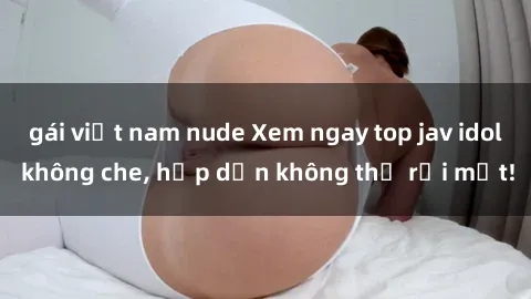 gái việt nam nude Xem ngay top jav idol không che, hấp dẫn không thể rời mắt!