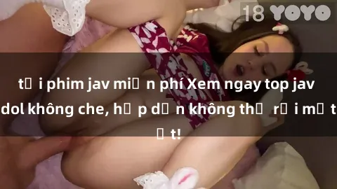 tải phim jav miễn phí Xem ngay top jav idol không che, hấp dẫn không thể rời mắt!