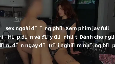 sex ngoài đường phố Xem phim jav full HD online miễn phí - Hấp dẫn và đầy đủ nhất  Dành cho người lớn, đến ngay để trải nghiệm những bộ phim hấp dẫn và hấp dẫn.