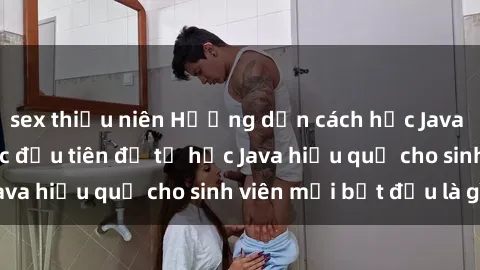 sex thiếu niên Hướng dẫn cách học Java cho sinh viên: Bước đầu tiên để tự học Java hiệu quả cho sinh viên mới bắt đầu là gì?