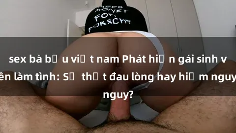 sex bà bầu việt nam Phát hiện gái sinh viên làm tình: Sự thật đau lòng hay hiểm nguy?