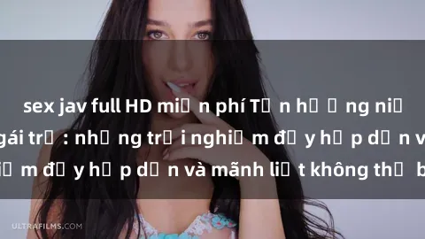 sex jav full HD miễn phí Tận hưởng niềm vui của sex với gái trẻ: những trải nghiệm đầy hấp dẫn và mãnh liệt không thể bỏ lỡ