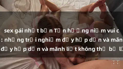 sex gái nhật bản Tận hưởng niềm vui của sex với gái trẻ: những trải nghiệm đầy hấp dẫn và mãnh liệt không thể bỏ lỡ