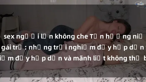 sex người lớn không che Tận hưởng niềm vui của sex với gái trẻ: những trải nghiệm đầy hấp dẫn và mãnh liệt không thể bỏ lỡ