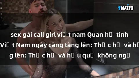 sex gái call girl việt nam Quan hệ tình dục của nữ sinh Việt Nam ngày càng tăng lên: Thực hư và hậu quả không ngờ