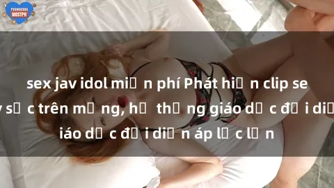 sex jav idol miễn phí Phát hiện clip sex nữ sinh gây sốc trên mạng, hệ thống giáo dục đối diện áp lực lớn