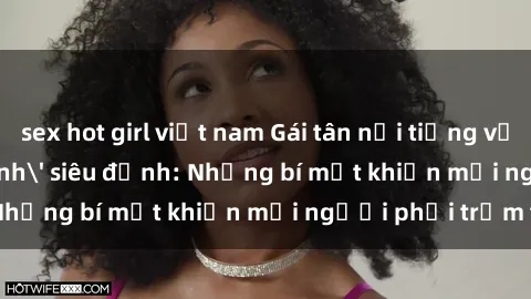 sex hot girl việt nam Gái tân nổi tiếng với kỹ năng 'làm tình' siêu đỉnh: Những bí mật khiến mọi người phải trầm trồ