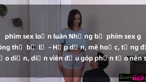 phim sex loạn luân Những bộ phim sex gái già đỉnh cao không thể bỏ lỡ - Hấp dẫn, mê hoặc, từng đạo diễn, diễn viên đều góp phần tạo nên sự hấp dẫn, kích thích.