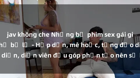jav không che Những bộ phim sex gái già đỉnh cao không thể bỏ lỡ - Hấp dẫn, mê hoặc, từng đạo diễn, diễn viên đều góp phần tạo nên sự hấp dẫn, kích thích.