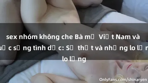 sex nhóm không che Bà mẹ Việt Nam và cuộc sống tình dục: Sự thật và những lo lắng