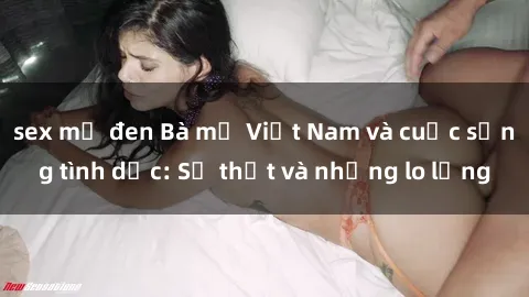 sex mỹ đen Bà mẹ Việt Nam và cuộc sống tình dục: Sự thật và những lo lắng