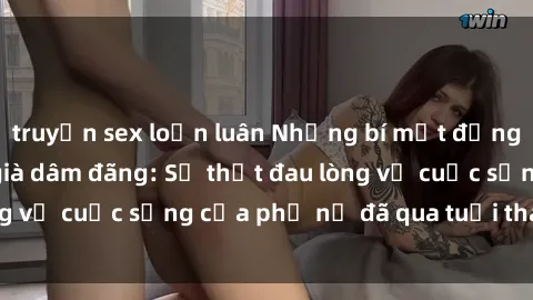 truyện sex loạn luân Những bí mật đằng sau vẻ ngoài gái già dâm đãng: Sự thật đau lòng về cuộc sống của phụ nữ đã qua tuổi thanh xuân