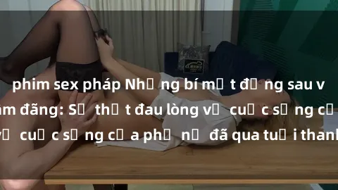 phim sex pháp Những bí mật đằng sau vẻ ngoài gái già dâm đãng: Sự thật đau lòng về cuộc sống của phụ nữ đã qua tuổi thanh xuân