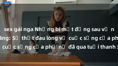sex gái nga Những bí mật đằng sau vẻ ngoài gái già dâm đãng: Sự thật đau lòng về cuộc sống của phụ nữ đã qua tuổi thanh xuân