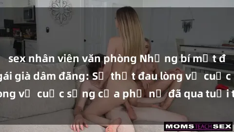 sex nhân viên văn phòng Những bí mật đằng sau vẻ ngoài gái già dâm đãng: Sự thật đau lòng về cuộc sống của phụ nữ đã qua tuổi thanh xuân