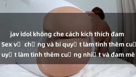 jav idol không che cách kích thích đam mê trong hôn nhân: Sex vợ chồng và bí quyết làm tình thêm cuồng nhiệt và đam mê