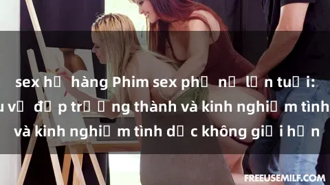 sex họ hàng Phim sex phụ nữ lớn tuổi: Sức hút đằng sau vẻ đẹp trưởng thành và kinh nghiệm tình dục không giới hạn