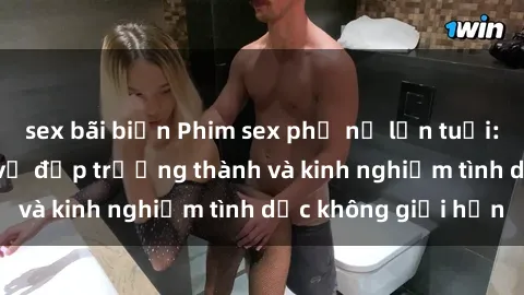 sex bãi biển Phim sex phụ nữ lớn tuổi: Sức hút đằng sau vẻ đẹp trưởng thành và kinh nghiệm tình dục không giới hạn