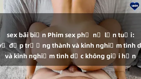 sex bãi biển Phim sex phụ nữ lớn tuổi: Sức hút đằng sau vẻ đẹp trưởng thành và kinh nghiệm tình dục không giới hạn