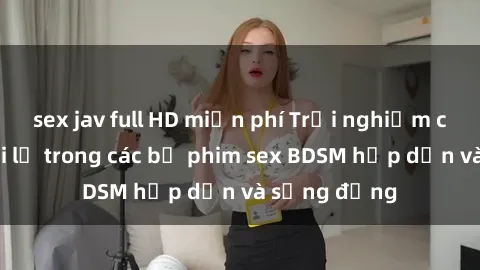sex jav full HD miễn phí Trải nghiệm cảm giác mới lạ trong các bộ phim sex BDSM hấp dẫn và sống động
