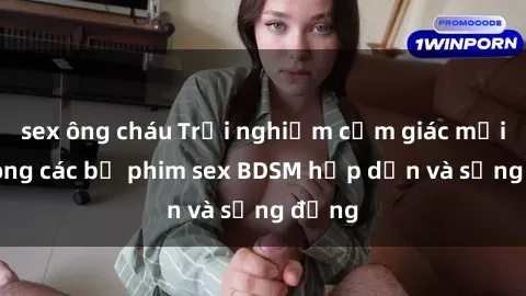 sex ông cháu Trải nghiệm cảm giác mới lạ trong các bộ phim sex BDSM hấp dẫn và sống động