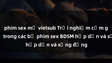 phim sex mỹ vietsub Trải nghiệm cảm giác mới lạ trong các bộ phim sex BDSM hấp dẫn và sống động