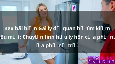 sex bãi biển Gái ly dị quan hệ tìm kiếm tình yêu mới: Chuyện tình hậu ly hôn của phụ nữ trẻ.