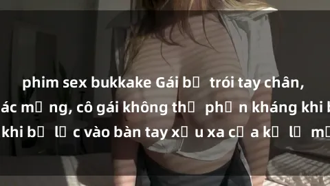 phim sex bukkake Gái bị trói tay chân, bất lực trong cơn ác mộng, cô gái không thể phản kháng khi bị lạc vào bàn tay xấu xa của kẻ lạ mặt muốn làm tình.