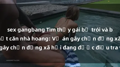 sex gangbang Tìm thấy gái bị trói và bị hiếp dâm trong một căn nhà hoang: Vụ án gây chấn động xã hội đang được điều tra vào.
