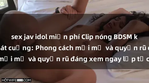 sex jav idol miễn phí Clip nóng BDSM khiến người xem phát cuồng: Phong cách mới mẻ và quyến rũ đáng xem ngay lập tức!