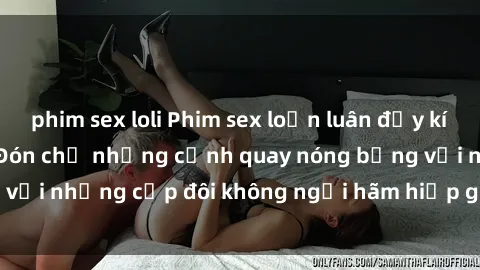 phim sex loli Phim sex loạn luân đầy kích thích không che - Đón chờ những cảnh quay nóng bỏng với những cặp đôi không ngại hãm hiếp gia đình trong lòng