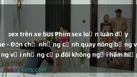 sex trên xe bus Phim sex loạn luân đầy kích thích không che - Đón chờ những cảnh quay nóng bỏng với những cặp đôi không ngại hãm hiếp gia đình trong lòng
