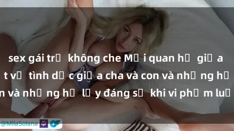 sex gái trẻ không che Mối quan hệ giữa cha và con: Sự thật về tình dục giữa cha và con và những hệ lụy đáng sợ khi vi phạm luật pháp.