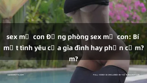 sex mẹ con Động phòng sex mẹ con: Bí mật tình yêu của gia đình hay phản cảm?