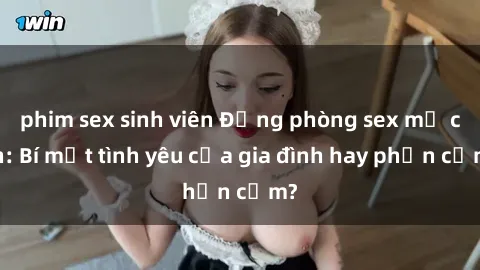 phim sex sinh viên Động phòng sex mẹ con: Bí mật tình yêu của gia đình hay phản cảm?