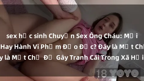sex học sinh Chuyện Sex Ông Cháu: Mối Quan Hệ Gia Đình Hay Hành Vi Phạm Đạo Đức? Đây là Một Chủ Đề Gây Tranh Cãi Trong Xã Hội Hiện Nay.