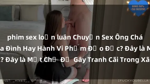 phim sex loạn luân Chuyện Sex Ông Cháu: Mối Quan Hệ Gia Đình Hay Hành Vi Phạm Đạo Đức? Đây là Một Chủ Đề Gây Tranh Cãi Trong Xã Hội Hiện Nay.