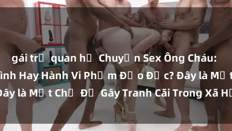 gái trẻ quan hệ Chuyện Sex Ông Cháu: Mối Quan Hệ Gia Đình Hay Hành Vi Phạm Đạo Đức? Đây là Một Chủ Đề Gây Tranh Cãi Trong Xã Hội Hiện Nay.