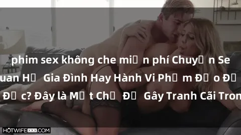 phim sex không che miễn phí Chuyện Sex Ông Cháu: Mối Quan Hệ Gia Đình Hay Hành Vi Phạm Đạo Đức? Đây là Một Chủ Đề Gây Tranh Cãi Trong Xã Hội Hiện Nay.