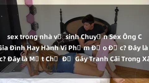 sex trong nhà vệ sinh Chuyện Sex Ông Cháu: Mối Quan Hệ Gia Đình Hay Hành Vi Phạm Đạo Đức? Đây là Một Chủ Đề Gây Tranh Cãi Trong Xã Hội Hiện Nay.
